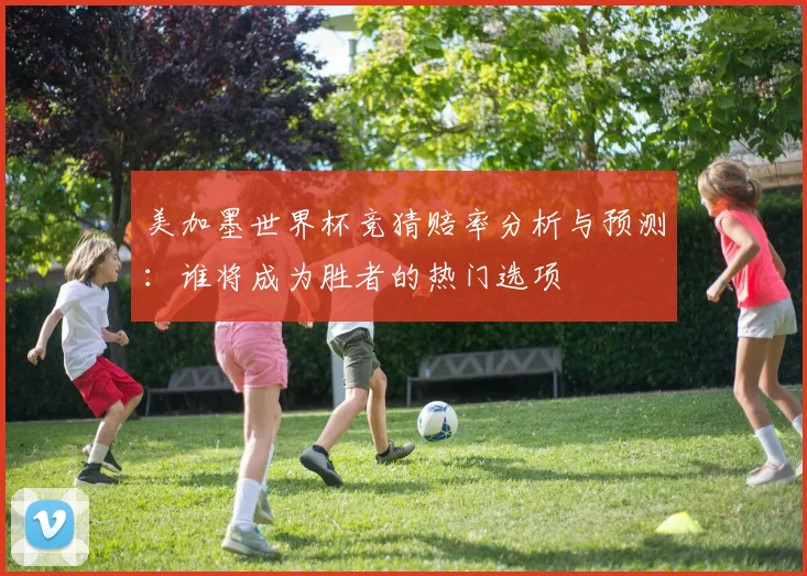美加墨世界杯竞猜赔率分析与预测：谁将成为胜者的热门选项