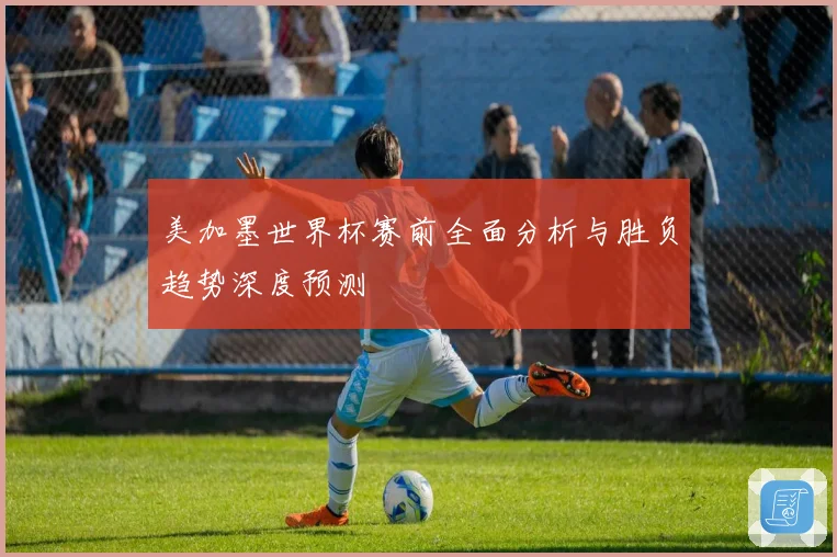 美加墨世界杯赛前全面分析与胜负趋势深度预测