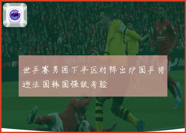 世乒赛男团下半区对阵出炉国乒将迎法国韩国强敌考验