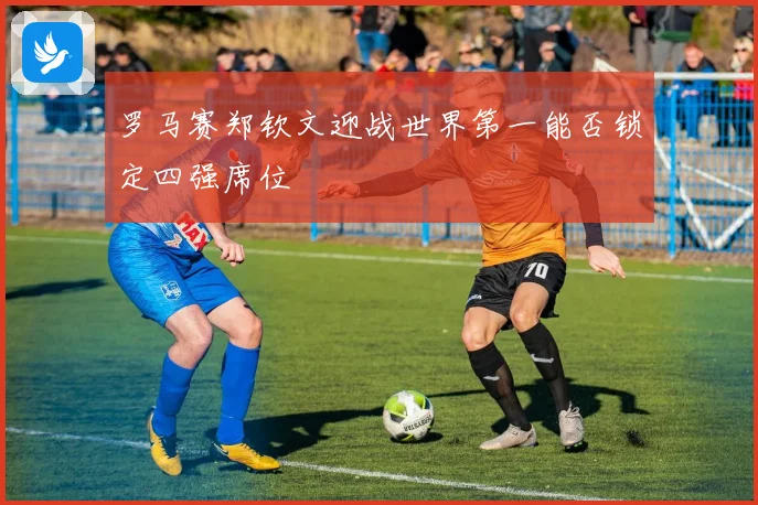 罗马赛郑钦文迎战世界第一能否锁定四强席位