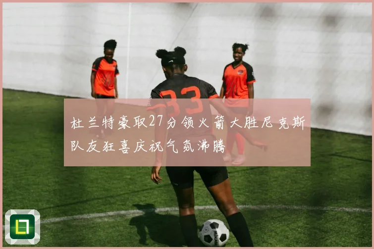 杜兰特豪取27分领火箭大胜尼克斯队友狂喜庆祝气氛沸腾