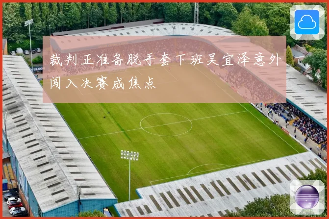 裁判正准备脱手套下班吴宜泽意外闯入决赛成焦点