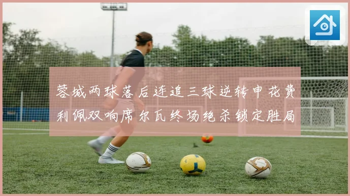 蓉城两球落后连追三球逆转申花费利佩双响席尔瓦终场绝杀锁定胜局
