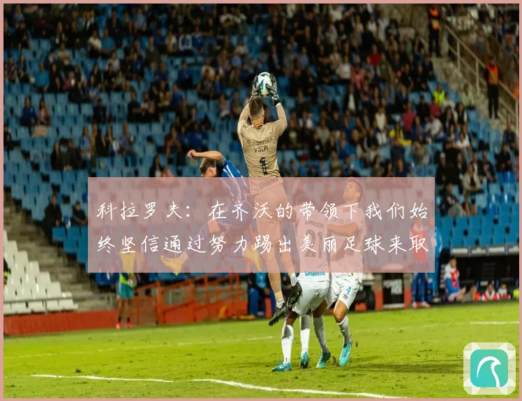 科拉罗夫：在齐沃的带领下我们始终坚信通过努力踢出美丽足球来取得胜利